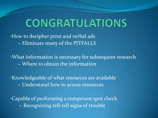 •How to decipher print and verbal ads
   ~ Eliminate many of the PITFALLS

•What information is necessary for subsequent research
   ~ Where to obtain the information

•Knowledgeable of what resources are available
   ~ Understand how to access resources

•Capable of performing a competent spot check
   ~ Recognizing tell-tell signs of trouble
 
