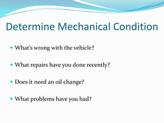 Determine Mechanical Condition
 What’s wrong with the vehicle?


 What repairs have you done recently?


 Does it need an oil change?


 What problems have you had?
 