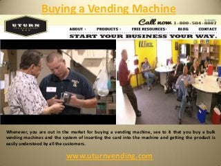 Buying a Vending Machine
www.uturnvending.com
Whenever, you are out in the market for buying a vending machine, see to it that you buy a bulk
vending machines and the system of inserting the card into the machine and getting the product is
easily understood by all the customers.
 