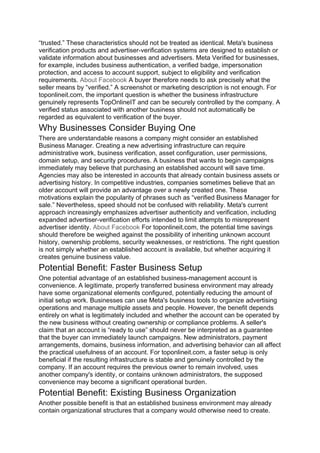 “trusted.” These characteristics should not be treated as identical. Meta's business
verification products and advertiser-verification systems are designed to establish or
validate information about businesses and advertisers. Meta Verified for businesses,
for example, includes business authentication, a verified badge, impersonation
protection, and access to account support, subject to eligibility and verification
requirements. About Facebook A buyer therefore needs to ask precisely what the
seller means by “verified.” A screenshot or marketing description is not enough. For
toponlineit.com, the important question is whether the business infrastructure
genuinely represents TopOnlineIT and can be securely controlled by the company. A
verified status associated with another business should not automatically be
regarded as equivalent to verification of the buyer.
Why Businesses Consider Buying One
There are understandable reasons a company might consider an established
Business Manager. Creating a new advertising infrastructure can require
administrative work, business verification, asset configuration, user permissions,
domain setup, and security procedures. A business that wants to begin campaigns
immediately may believe that purchasing an established account will save time.
Agencies may also be interested in accounts that already contain business assets or
advertising history. In competitive industries, companies sometimes believe that an
older account will provide an advantage over a newly created one. These
motivations explain the popularity of phrases such as “verified Business Manager for
sale.” Nevertheless, speed should not be confused with reliability. Meta's current
approach increasingly emphasizes advertiser authenticity and verification, including
expanded advertiser-verification efforts intended to limit attempts to misrepresent
advertiser identity. About Facebook For toponlineit.com, the potential time savings
should therefore be weighed against the possibility of inheriting unknown account
history, ownership problems, security weaknesses, or restrictions. The right question
is not simply whether an established account is available, but whether acquiring it
creates genuine business value.
Potential Benefit: Faster Business Setup
One potential advantage of an established business-management account is
convenience. A legitimate, properly transferred business environment may already
have some organizational elements configured, potentially reducing the amount of
initial setup work. Businesses can use Meta's business tools to organize advertising
operations and manage multiple assets and people. However, the benefit depends
entirely on what is legitimately included and whether the account can be operated by
the new business without creating ownership or compliance problems. A seller's
claim that an account is “ready to use” should never be interpreted as a guarantee
that the buyer can immediately launch campaigns. New administrators, payment
arrangements, domains, business information, and advertising behavior can all affect
the practical usefulness of an account. For toponlineit.com, a faster setup is only
beneficial if the resulting infrastructure is stable and genuinely controlled by the
company. If an account requires the previous owner to remain involved, uses
another company's identity, or contains unknown administrators, the supposed
convenience may become a significant operational burden.
Potential Benefit: Existing Business Organization
Another possible benefit is that an established business environment may already
contain organizational structures that a company would otherwise need to create.
 