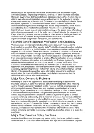 Depending on the legitimate transaction, this could include established Pages,
advertising assets, employee permissions, catalogs, or other business resources.
However, buyers must distinguish between access and ownership. A seller may be
able to give a buyer administrative access without having the authority to transfer
every asset connected to the account. Some resources may belong to clients, former
employers, agencies, or unrelated businesses. Meta's business systems are
intended to help organizations manage their assets and permissions, which makes
understanding those relationships essential. About Facebook Before paying,
toponlineit.com should request a complete inventory of the assets being offered and
determine who owns each one. If the seller cannot clearly identify the ownership of a
Page, advertising account, domain, catalog, or other resource, the buyer should not
assume that it is included. An organized account is valuable only when the
organization itself is legitimate, transparent, and transferable.
Potential Benefit: Business Verification and Credibility
Verification can provide legitimate benefits when it accurately represents the
business being operated. Meta says its Meta Verified business subscription includes
business authentication, a verified badge, impersonation protection, and account
support. About Facebook These features can contribute to customer confidence and
help businesses establish a recognizable presence on Meta's platforms. However,
verification should not be viewed as a permanent asset that can simply be detached
from one organization and attached to another. Meta's verification process includes
validation of business information and methods for confirming a business's
connection to the applicant, such as phone, email, or domain verification. About
Facebook This makes business identity an important part of the process. For
toponlineit.com, the greatest credibility comes from having Meta's business presence
accurately represent TopOnlineIT rather than relying on another company's verified
identity. If the account was verified using information belonging to a different
organization, the buyer should investigate carefully before assuming that the
verification will continue after the transaction.
Major Risk: Ownership Problems
Ownership is one of the biggest risks associated with buying an established
Business Manager. A seller may provide administrator credentials while retaining
control through a personal Facebook profile, recovery method, email address, or
other connected account. There may also be disagreements about who owns
individual Pages, advertising accounts, domains, catalogs, or other business assets.
If the ownership history is unclear, a buyer could spend money on an account
without acquiring the control it expected. Meta has systems designed to protect
account ownership and security, and its recovery processes may involve additional
verification to ensure access is returned to the correct owner. About Facebook This
is an important consideration for toponlineit.com. Administrative access alone should
not be treated as proof of ownership. Before considering a transaction, the company
should identify the seller, understand the account's history, document the assets
involved, and establish how control will be maintained after the transaction. If the
seller's ownership cannot be reasonably established, the safest choice is to avoid the
purchase.
Major Risk: Previous Policy Problems
An established Business Manager may have a history that is not visible in a sales
advertisement. It could have been associated with rejected advertisements, payment
 