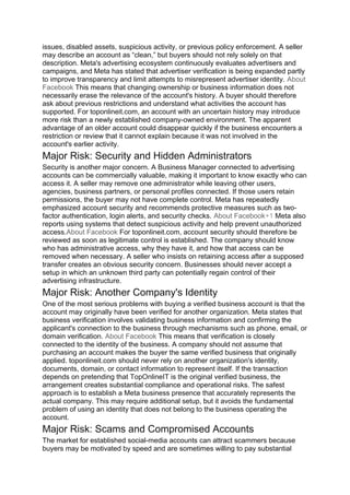 issues, disabled assets, suspicious activity, or previous policy enforcement. A seller
may describe an account as “clean,” but buyers should not rely solely on that
description. Meta's advertising ecosystem continuously evaluates advertisers and
campaigns, and Meta has stated that advertiser verification is being expanded partly
to improve transparency and limit attempts to misrepresent advertiser identity. About
Facebook This means that changing ownership or business information does not
necessarily erase the relevance of the account's history. A buyer should therefore
ask about previous restrictions and understand what activities the account has
supported. For toponlineit.com, an account with an uncertain history may introduce
more risk than a newly established company-owned environment. The apparent
advantage of an older account could disappear quickly if the business encounters a
restriction or review that it cannot explain because it was not involved in the
account's earlier activity.
Major Risk: Security and Hidden Administrators
Security is another major concern. A Business Manager connected to advertising
accounts can be commercially valuable, making it important to know exactly who can
access it. A seller may remove one administrator while leaving other users,
agencies, business partners, or personal profiles connected. If those users retain
permissions, the buyer may not have complete control. Meta has repeatedly
emphasized account security and recommends protective measures such as two-
factor authentication, login alerts, and security checks. About Facebook+1 Meta also
reports using systems that detect suspicious activity and help prevent unauthorized
access.About Facebook For toponlineit.com, account security should therefore be
reviewed as soon as legitimate control is established. The company should know
who has administrative access, why they have it, and how that access can be
removed when necessary. A seller who insists on retaining access after a supposed
transfer creates an obvious security concern. Businesses should never accept a
setup in which an unknown third party can potentially regain control of their
advertising infrastructure.
Major Risk: Another Company's Identity
One of the most serious problems with buying a verified business account is that the
account may originally have been verified for another organization. Meta states that
business verification involves validating business information and confirming the
applicant's connection to the business through mechanisms such as phone, email, or
domain verification. About Facebook This means that verification is closely
connected to the identity of the business. A company should not assume that
purchasing an account makes the buyer the same verified business that originally
applied. toponlineit.com should never rely on another organization's identity,
documents, domain, or contact information to represent itself. If the transaction
depends on pretending that TopOnlineIT is the original verified business, the
arrangement creates substantial compliance and operational risks. The safest
approach is to establish a Meta business presence that accurately represents the
actual company. This may require additional setup, but it avoids the fundamental
problem of using an identity that does not belong to the business operating the
account.
Major Risk: Scams and Compromised Accounts
The market for established social-media accounts can attract scammers because
buyers may be motivated by speed and are sometimes willing to pay substantial
 