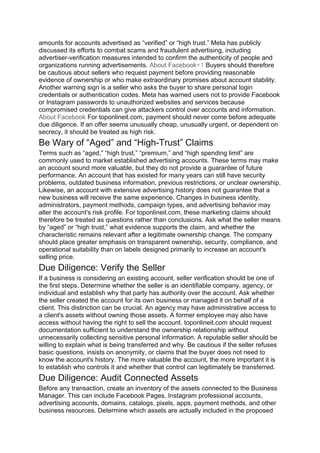 amounts for accounts advertised as “verified” or “high trust.” Meta has publicly
discussed its efforts to combat scams and fraudulent advertising, including
advertiser-verification measures intended to confirm the authenticity of people and
organizations running advertisements. About Facebook+1 Buyers should therefore
be cautious about sellers who request payment before providing reasonable
evidence of ownership or who make extraordinary promises about account stability.
Another warning sign is a seller who asks the buyer to share personal login
credentials or authentication codes. Meta has warned users not to provide Facebook
or Instagram passwords to unauthorized websites and services because
compromised credentials can give attackers control over accounts and information.
About Facebook For toponlineit.com, payment should never come before adequate
due diligence. If an offer seems unusually cheap, unusually urgent, or dependent on
secrecy, it should be treated as high risk.
Be Wary of “Aged” and “High-Trust” Claims
Terms such as “aged,” “high trust,” “premium,” and “high spending limit” are
commonly used to market established advertising accounts. These terms may make
an account sound more valuable, but they do not provide a guarantee of future
performance. An account that has existed for many years can still have security
problems, outdated business information, previous restrictions, or unclear ownership.
Likewise, an account with extensive advertising history does not guarantee that a
new business will receive the same experience. Changes in business identity,
administrators, payment methods, campaign types, and advertising behavior may
alter the account's risk profile. For toponlineit.com, these marketing claims should
therefore be treated as questions rather than conclusions. Ask what the seller means
by “aged” or “high trust,” what evidence supports the claim, and whether the
characteristic remains relevant after a legitimate ownership change. The company
should place greater emphasis on transparent ownership, security, compliance, and
operational suitability than on labels designed primarily to increase an account's
selling price.
Due Diligence: Verify the Seller
If a business is considering an existing account, seller verification should be one of
the first steps. Determine whether the seller is an identifiable company, agency, or
individual and establish why that party has authority over the account. Ask whether
the seller created the account for its own business or managed it on behalf of a
client. This distinction can be crucial. An agency may have administrative access to
a client's assets without owning those assets. A former employee may also have
access without having the right to sell the account. toponlineit.com should request
documentation sufficient to understand the ownership relationship without
unnecessarily collecting sensitive personal information. A reputable seller should be
willing to explain what is being transferred and why. Be cautious if the seller refuses
basic questions, insists on anonymity, or claims that the buyer does not need to
know the account's history. The more valuable the account, the more important it is
to establish who controls it and whether that control can legitimately be transferred.
Due Diligence: Audit Connected Assets
Before any transaction, create an inventory of the assets connected to the Business
Manager. This can include Facebook Pages, Instagram professional accounts,
advertising accounts, domains, catalogs, pixels, apps, payment methods, and other
business resources. Determine which assets are actually included in the proposed
 