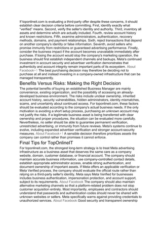 If toponlineit.com is evaluating a third-party offer despite these concerns, it should
establish clear decision criteria before committing. First, identify exactly what
“verified” means. Second, verify the seller's identity and authority. Third, inventory all
assets and determine which are actually included. Fourth, review account history
and known restrictions. Fifth, examine administrators, authentication, recovery
methods, domains, and payment relationships. Sixth, reject transactions that depend
on another company's identity or false information. Seventh, avoid sellers who
promise immunity from restrictions or guaranteed advertising performance. Finally,
consider the business impact if the account becomes unavailable immediately after
purchase. If losing the account would stop the company's marketing operation, the
business should first establish independent channels and backups. Meta's continued
investment in account security and advertiser verification demonstrates that
authenticity and account integrity remain important parts of its ecosystem. About
Facebook+1 The best purchasing decision may therefore be deciding not to
purchase at all and instead investing in a company-owned infrastructure that can be
managed transparently.
Benefits Versus Risks: Making the Right Decision
The potential benefits of buying an established Business Manager are mainly
convenience, existing organization, and the possibility of accessing an already-
developed business environment. The risks include unclear ownership, inherited
account history, security vulnerabilities, hidden administrators, identity mismatches,
scams, and uncertainty about continued access. For toponlineit.com, these factors
should be evaluated according to the company's actual business needs. If the only
motivation is avoiding a short setup process, purchasing an unknown account may
not justify the risks. If a legitimate business asset is being transferred with clear
ownership and proper procedures, the situation can be evaluated more carefully.
Nevertheless, no seller should be able to guarantee permanent verification,
unrestricted advertising, or immunity from future reviews. Meta's systems continue to
evolve, including expanded advertiser verification and stronger account-security
measures. About Facebook+1 A sensible decision therefore prioritizes assets the
company can control rather than promises it cannot enforce.
Final Tips for TopOnlineIT
For toponlineit.com, the strongest long-term strategy is to treat Meta advertising
infrastructure as a business asset that deserves the same care as a company
website, domain, customer database, or financial account. The company should
maintain accurate business information, use company-controlled contact details,
establish appropriate administrator access, enable strong authentication, and
document ownership of important assets. If Meta offers an applicable verification or
Meta Verified process, the company should evaluate the official route rather than
relying on a third-party seller's identity. Meta says Meta Verified for businesses
includes business authentication, impersonation protection, and account support,
subject to its requirements. About Facebook The company should also maintain
alternative marketing channels so that a platform-related problem does not stop
customer acquisition entirely. Most importantly, employees and contractors should
understand that passwords and authentication codes should never be shared with
unknown websites or sellers. Meta specifically warns against providing credentials to
unauthorized services. About Facebook Good security and transparent ownership
 