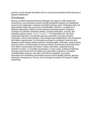 provide a much stronger foundation than an account purchased primarily because it
appears established.
Conclusion
Buying a verified Facebook Business Manager can appear to offer speed and
convenience, but businesses should carefully distinguish between an established
account and a legitimate, company-controlled business asset. Verification does not
automatically mean that an account is transferable, risk-free, or suitable for a
different organization. Meta's current business ecosystem places increasing
emphasis on authentic advertiser identity, business verification, security, and
protection against scams. About Facebook+1 For toponlineit.com, the most
sustainable approach is to prioritize genuine ownership, accurate company
information, secure administration, documented asset relationships, and compliance
with Meta's requirements. If a third-party purchase is considered, extensive due
diligence should happen before payment, including seller verification, asset auditing,
security review, and examination of account history. Businesses should walk away
from offers involving false information, hidden ownership, credential sharing,
restriction evasion, or unrealistic guarantees. In many cases, building a legitimate
business environment from the beginning is the better investment. A properly
controlled Meta presence may take more effort to establish, but it gives
toponlineit.com something a purchased account cannot reliably promise: genuine
ownership, transparency, security, and a stronger foundation for long-term digital
advertising.
 