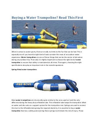 Buying a Water Trampoline? Read This First
When it comes to water sports, there are really no limits to the fun that can be had. This is
especially true if you have the right kind of tools to make the most of an outdoor water
experience. Water trampolines are one of those things that can be the center of attraction
during any outdoor trip. That said, it is highly important to choose the right kind of water
trampoline to ensure that safety is maintained at all times. Then again, choosing the right
specifications also play an important role in the overall experience.
Spring-fitted water trampolines
Most water trampolines are structurally quite similar to the ones used on land the only
difference being the heavy duty inflatable tube. This inflatable tube keeps the trampoline afloat
on water and also acts as a support system for the trampoline mat. Springs are used to connect
this mat to the inflatable tube giving the required elasticity. It is essential to buy a water
trampoline that has a safety pad covering these springs to eliminate the risk of injury. These
 
