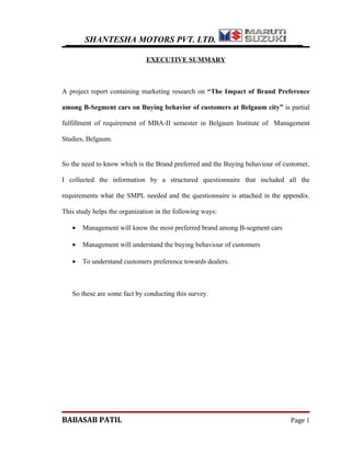 SHANTESHA MOTORS PVT. LTD.

                              EXECUTIVE SUMMARY



A project report containing marketing research on “The Impact of Brand Preference

among B-Segment cars on Buying behavior of customers at Belgaum city” is partial

fulfillment of requirement of MBA-II semester in Belgaum Institute of Management

Studies, Belgaum.


So the need to know which is the Brand preferred and the Buying behaviour of customer,

I collected the information by a structured questionnaire that included all the

requirements what the SMPL needed and the questionnaire is attached in the appendix.

This study helps the organization in the following ways:

   •   Management will know the most preferred brand among B-segment cars

   •   Management will understand the buying behaviour of customers

   •   To understand customers preference towards dealers.



   So these are some fact by conducting this survey.




BABASAB PATIL                                                                  Page 1
 