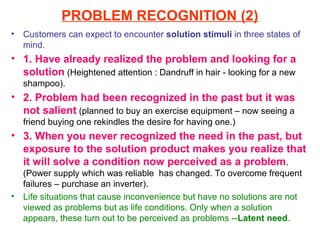 PROBLEM RECOGNITION (2)
•   Customers can expect to encounter solution stimuli in three states of
    mind.
• 1. Have already realized the problem and looking for a
  solution (Heightened attention : Dandruff in hair - looking for a new
    shampoo).
• 2. Problem had been recognized in the past but it was
  not salient (planned to buy an exercise equipment – now seeing a
    friend buying one rekindles the desire for having one.)
• 3. When you never recognized the need in the past, but
  exposure to the solution product makes you realize that
  it will solve a condition now perceived as a problem .
    (Power supply which was reliable has changed. To overcome frequent
    failures – purchase an inverter).
•   Life situations that cause inconvenience but have no solutions are not
    viewed as problems but as life conditions. Only when a solution
    appears, these turn out to be perceived as problems --Latent need.
 