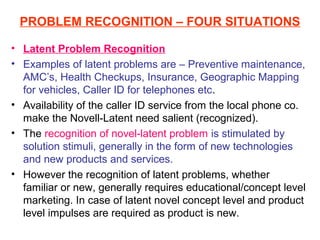 PROBLEM RECOGNITION – FOUR SITUATIONS

• Latent Problem Recognition
• Examples of latent problems are – Preventive maintenance,
  AMC’s, Health Checkups, Insurance, Geographic Mapping
  for vehicles, Caller ID for telephones etc.
• Availability of the caller ID service from the local phone co.
  make the Novell-Latent need salient (recognized).
• The recognition of novel-latent problem is stimulated by
  solution stimuli, generally in the form of new technologies
  and new products and services.
• However the recognition of latent problems, whether
  familiar or new, generally requires educational/concept level
  marketing. In case of latent novel concept level and product
  level impulses are required as product is new.
 