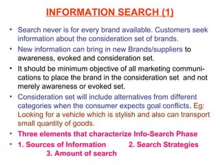 INFORMATION SEARCH (1)
• Search never is for every brand available. Customers seek
  information about the consideration set of brands.
• New information can bring in new Brands/suppliers to
  awareness, evoked and consideration set.
• It should be minimum objective of all marketing communi-
  cations to place the brand in the consideration set and not
  merely awareness or evoked set.
• Consideration set will include alternatives from different
  categories when the consumer expects goal conflicts. Eg:
  Looking for a vehicle which is stylish and also can transport
  small quantity of goods.
• Three elements that characterize Info-Search Phase
• 1. Sources of Information           2. Search Strategies
           3. Amount of search
 