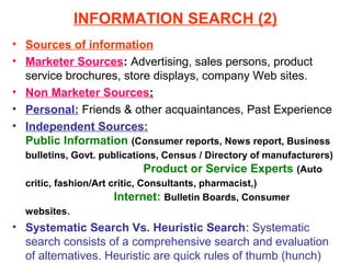 INFORMATION SEARCH (2)
• Sources of information
• Marketer Sources: Advertising, sales persons, product
  service brochures, store displays, company Web sites.
• Non Marketer Sources:
• Personal: Friends & other acquaintances, Past Experience
• Independent Sources:
  Public Information (Consumer reports, News report, Business
  bulletins, Govt. publications, Census / Directory of manufacturers)
                               Product or Service Experts (Auto
  critic, fashion/Art critic, Consultants, pharmacist,)
                       Internet: Bulletin Boards, Consumer
  websites.
• Systematic Search Vs. Heuristic Search: Systematic
  search consists of a comprehensive search and evaluation
  of alternatives. Heuristic are quick rules of thumb (hunch)
 