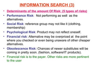INFORMATION SEARCH (3)
• Determinants of the amount Of Risk: (5 types of risks)
• Performance Risk: Not performing as well as the
  alternatives.
• Social Risk: reference group may not like it (clothing,
  membership)
• Psychological Risk: Product may not reflect oneself.
• Financial risk: Alternative may be overpriced at the point
  where you checked or even being unaware of other cheaper
  alternatives.
• Obsolescence Risk: Chances of newer substitutes will be
  coming in pretty soon. (fashion, software/IT products).
• Financial risk is to the payer. Other risks are more pertinent
  to the user
 