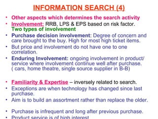 INFORMATION SEARCH (4)
• Other aspects which determines the search activity
• Involvement: RRB, LPS & EPS based on risk factor.
  Two types of involvement
• Purchase decision involvement: Degree of concern and
  care brought to the buy. High for most high ticket items.
• But price and involvement do not have one to one
  correlation.
• Enduring Involvement: ongoing involvement in product/
  service where involvement continue well after purchase.
  ( cars, home theatre, single source supplier in B-B)

• Familiarity & Expertise – inversely related to search.
• Exceptions are when technology has changed since last
  purchase.
• Aim is to build an assortment rather than replace the older.

• Purchase is infrequent and long after previous purchase.
 