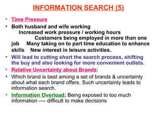 INFORMATION SEARCH (5)
• Time Pressure
• Both husband and wife working
      Increased work pressure / working hours
            Customers being employed in more than one
  job Many taking on to part time education to enhance
  skills New interest in leisure activities .
• Will lead to cutting short the search process, shifting
  the buy and also looking for more convenient outlets.
• Relative Uncertainty about Brands:
• Which brand is best among a set of brands & uncertainty
  about what each brand offers. Such uncertainty leads to
  information search.
• Information Overload: Being exposed to too much
  information ---- difficult to make decisions
 