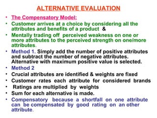ALTERNATIVE EVALUATION
• The Compensatory Model:
• Customer arrives at a choice by considering all the
  attributes and benefits of a product &
• Mentally trading off perceived weakness on one or
  more attributes to the perceived strength on one/more
  attributes.
• Method 1. Simply add the number of positive attributes
  and subtract the number of negative attributes.
  Alternative with maximum positive value is selected.
• Method 2
• Crucial attributes are identified & weights are fixed
• Customer rates each attribute for considered brands
• Ratings are multiplied by weights
• Sum for each alternative is made.
• Compensatory because a shortfall on one attribute
  can be compensated by good rating on an other
  attribute.
 