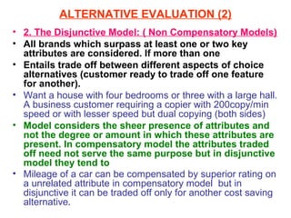 ALTERNATIVE EVALUATION (2)
• 2. The Disjunctive Model: ( Non Compensatory Models)
• All brands which surpass at least one or two key
  attributes are considered. If more than one
• Entails trade off between different aspects of choice
  alternatives (customer ready to trade off one feature
  for another).
• Want a house with four bedrooms or three with a large hall.
  A business customer requiring a copier with 200copy/min
  speed or with lesser speed but dual copying (both sides)
• Model considers the sheer presence of attributes and
  not the degree or amount in which these attributes are
  present. In compensatory model the attributes traded
  off need not serve the same purpose but in disjunctive
  model they tend to
• Mileage of a car can be compensated by superior rating on
  a unrelated attribute in compensatory model but in
  disjunctive it can be traded off only for another cost saving
  alternative.
 