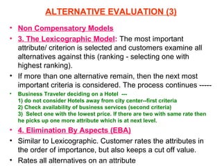 ALTERNATIVE EVALUATION (3)
• Non Compensatory Models
• 3. The Lexicographic Model: The most important
  attribute/ criterion is selected and customers examine all
  alternatives against this (ranking - selecting one with
  highest ranking).
• If more than one alternative remain, then the next most
  important criteria is considered. The process continues -----
•   Business Traveler deciding on a Hotel ---
    1) do not consider Hotels away from city center--first criteria
    2) Check availability of business services (second criteria)
    3) Select one with the lowest price. If there are two with same rate then
    he picks up one more attribute which is at next level.
• 4. Elimination By Aspects (EBA)
• Similar to Lexicographic. Customer rates the attributes in
  the order of importance, but also keeps a cut off value.
• Rates all alternatives on an attribute
 