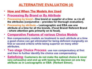 ALTERNATIVE EVALUATION (4)
• How and When The Models Are Used
• Processing By Brand or By Attribute
•   Processing by brand - One brand or supplier at a time w.r.to all
    the attributes (conjunctive – provides for thorough evaluation).
•   Processing by attribute – Lexicographic and EBA use one
    attribute at a time for all the brands. (Focal Brand/ Referent Brand
    - where attention gets primarily on to focal).
• Comparative Features of various Choice Models
•   Non compensatory models as treatment is each attribute at a time
    a good choice can get eliminated for being deficient marginally on
    first or second criteria while being superior on many other
    attributes.
• Two stage Choice Process: use non compensatory at first
    and then to further identify the choice use compensatory.
• Satisficing: Customers do not make the optimal choice & never
    very exhaustive and end up with basing the decision on one key
    attribute as in Lexicographic or EBA (Herbert Simon).
 