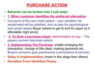 PURCHASE ACTION
• Behavior can be broken into 3 sub steps
• 1. When customer identifies the preferred alternative
• Concerns of the user most salient - User (whether his
  wants/need will be satisfied. And so also his psychological
  and social needs) Buyer (where to get it) and for payer (is it
  affordable /right price).
• 2. To form a purchase intent; determination to buy – The
  payers concern becomes salient.
• 3. Implementing The Purchase: entails arranging the
  transaction, change of title deed, making payments etc.
  Buyers concerns gets prominence (convenience & service).
• Delay in Implementation (more in this stage than others)
• Deviation From Identified Choice
 