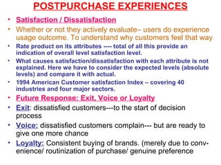 POSTPURCHASE EXPERIENCES
• Satisfaction / Dissatisfaction
• Whether or not they actively evaluate– users do experience
  usage outcome. To understand why customers feel that way
•   Rate product on its attributes ---- total of all this provide an
    indication of overall level satisfaction level.
•   What causes satisfaction/dissatisfaction with each attribute is not
    explained. Here we have to consider the expected levels (absolute
    levels) and compare it with actual.
•   1994 American Customer satisfaction Index – covering 40
    industries and four major sectors.
• Future Response: Exit, Voice or Loyalty
• Exit: dissatisfied customers---to the start of decision
  process
• Voice: dissatisfied customers complain--- but are ready to
  give one more chance
• Loyalty: Consistent buying of brands. (merely due to conv-
  enience/ routinization of purchase/ genuine preference
 