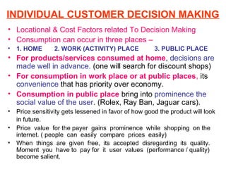 INDIVIDUAL CUSTOMER DECISION MAKING
• Locational & Cost Factors related To Decision Making
• Consumption can occur in three places –
•   1. HOME       2. WORK (ACTIVITY) PLACE             3. PUBLIC PLACE
• For products/services consumed at home, decisions are
  made well in advance. (one will search for discount shops)
• For consumption in work place or at public places, its
  convenience that has priority over economy.
• Consumption in public place bring into prominence the
  social value of the user. (Rolex, Ray Ban, Jaguar cars).
•   Price sensitivity gets lessened in favor of how good the product will look
    in future.
•   Price value for the payer gains prominence while shopping on the
    internet. ( people can easily compare prices easily)
•   When things are given free, its accepted disregarding its quality.
    Moment you have to pay for it user values (performance / quality)
    become salient.
 