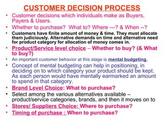 CUSTOMER DECISION PROCESS
• Customer decisions which individuals make as Buyers,
  Payers & Users.
• Whether to purchase? What to? Where ---? & When --?
•   Customers have finite amount of money & time. They must allocate
    them judiciously. Alternative demands on time and alternative need
    for product category for allocation of money comes in.
• Product/Service level choice – Whether to buy? (& What
  to buy?)
•   An important customer behavior at this stage is mental budgeting.
• Concept of mental budgeting can help in positioning, in
  deciding on to which category your product should be kept.
  As each person would have mentally earmarked an amount
  to spend in that category.
• Brand Level Choice: What to purchase?
• Select among the various alternatives available –
  product/service categories, brands, and then it moves on to
• Stores/ Suppliers Choice: Where to purchase?
• Timing of purchase : When to purchase?
 
