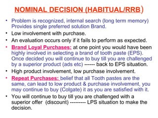 NOMINAL DECISION (HABITUAL/RRB)
• Problem is recognized, internal search (long term memory)
  Provides single preferred solution Brand.
• Low involvement with purchase.
• An evaluation occurs only if it fails to perform as expected.
• Brand Loyal Purchases: at one point you would have been
  highly involved in selecting a brand of tooth paste (EPS).
  Once decided you will continue to buy till you are challenged
  by a superior product (ads etc) ------ back to EPS situation.
• High product involvement, low purchase involvement.
• Repeat Purchases: belief that all Tooth pastes are the
  same, can lead to low product & purchase involvement, you
  may continue to buy (Colgate) it as you are satisfied with it.
• You will continue to buy till you are challenged with a
  superior offer (discount) --------- LPS situation to make the
  decision.
 