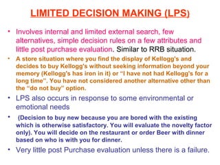 LIMITED DECISION MAKING (LPS)
• Involves internal and limited external search, few
  alternatives, simple decision rules on a few attributes and
  little post purchase evaluation. Similar to RRB situation.
•   A store situation where you find the display of Kellogg's and
    decides to buy Kellogg's without seeking information beyond your
    memory (Kellogg's has iron in it) or “I have not had Kellogg's for a
    long time”. You have not considered another alternative other than
    the “do not buy” option.
• LPS also occurs in response to some environmental or
  emotional needs
• (Decision to buy new because you are bored with the existing
    which is otherwise satisfactory. You will evaluate the novelty factor
    only). You will decide on the restaurant or order Beer with dinner
    based on who is with you for dinner.
• Very little post Purchase evaluation unless there is a failure.
 