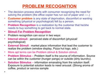 PROBLEM RECOGNITION
•   The decision process starts with consumer recognizing the need for
    solving the problem (the office copier has run out of paper and ----.)
•   Customer problem is any state of deprivation, discomfort or wanting
    something (physical or psychological) felt by a person.
•   Problem Recognition is a realization by the customer that he/she
    needs to buy something to get back to normal state.
•   Stimuli For Problem Recognition
•   Problem recognition can occur in two ways:
•   Internal stimuli : perceived state of discomfort (physical/
    psychological)
•   External Stimuli : market place information that lead the customer to
    realize the problem (window display, Pizza hut logo, ads.)
•   More apt terms can be Problem stimuli & Solution stimuli.
•   Problem Stimulus – Problem itself is the source of information. Source
    can be within the customer (hunger pangs) or outside (dirty laundry).
•   Solution Stimulus – information emanating from the solution itself.
    Exposure to potential solution leads to need arousal. (Strong aroma of
    coffee, product or service sample
•
 