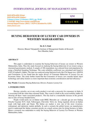 International Journal of Management (IJM), ISSN 0976 – 6502(Print), ISSN 0976 - 6510(Online),
Volume 6, Issue 2, February (2015), pp. 50-60 © IAEME
50
BUYING BEHAVIOUR OF LUXURY CAR OWNERS IN
WESTERN MAHARASHTRA
Dr. D. Y. Patil
Director, Bharati Vidyapeeth's Institute of Management Studies & Research
Navi Mumbai, India
ABSTRACT
This paper is undertaken to examine the buying behaviour of luxury car owners in Western
Maharashtra, India. Thus this study focused on studying the buying behaviour of car owners using a
structured questionnaire method. A sample of 308 respondents was selected from total population by
using a Stratified Sampling Technique. The scale reliability coefficient was calculated and found to
0.943 (Cronbach's Alpha). The data was analysed using Statistical tools like Chi Square test, ANOVA
and Coorelation. It was found that the major drivers of Consumer Behaviour of Luxury Car are
Economic Status. The study further found that the Consumers of luxury cars consider brand, latest
technology and safety features as more important than economic consideration and fuel efficiency”.
Key Words: Consumer Buying Behaviour, Drivers, Features Luxury Car
1. INTRODUCTION
Having a jewelry, car or any costly product is not only a necessity for consumers in India. It
is associated with the status that consumer holds. They want to climb in the social mobility ladder by
showing off these 'status associated products'. This has lead to a remarkable increase in the growth
rate in sales of luxury branded items.
People would rarely see on Indian roads BMZ, Mercedes car a decade ago are now finding
Porsche Cayenne SUV, Audi, Volkswagon, Chevrolet, Volvo etc. being regularly driven on Indian
roads with high pride and flaunt. The Indian car market is now one of the most vivacious,
widespread, and optimistic market globally. In such a scenario the global luxury car manufactures
need to understand the Indian consumer psyche on a much serious note for doing business in India.
Hence a research was undertaken to study the buying Behavior of Luxury Car Owners in Western
Maharashtra, India.
INTERNATIONAL JOURNAL OF MANAGEMENT (IJM)
ISSN 0976-6502 (Print)
ISSN 0976-6510 (Online)
Volume 6, Issue 2, February (2015), pp. 50-60
© IAEME: http://www.iaeme.com/IJM.asp
Journal Impact Factor (2015): 7.9270 (Calculated by GISI)
www.jifactor.com
IJM
© I A E M E
 