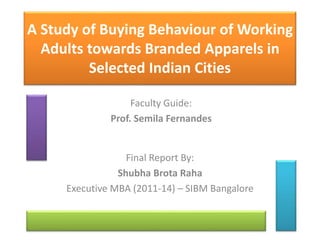 A Study of Buying Behaviour of Working
Adults towards Branded Apparels in
Selected Indian Cities
Final Report By:
Shubha Brota Raha
Executive MBA (2011-14) – SIBM Bangalore
Faculty Guide:
Prof. Semila Fernandes
 