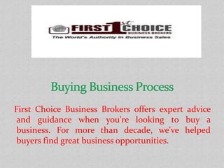 First Choice Business Brokers offers expert advice
and guidance when you're looking to buy a
business. For more than decade, we've helped
buyers find great business opportunities.
 