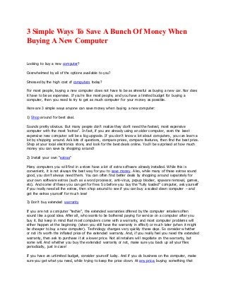 3 Simple Ways To Save A Bunch Of Money When
Buying ANew Computer
Looking to buy a new computer?
Overwhelmed by all of the options available to you?
Stressed by the high cost of computers today?
For most people, buying a new computer does not have to be as stressful as buying a new car. Nor does
it have to be as expensive. If you’re like most people, and you have a limited budget for buying a
computer, then you need to try to get as much computer for your money as possible.
Here are 3 simple ways anyone can save money when buying a new computer:
1) Shop around for best deal.
Sounds pretty obvious. But many people don’t realize they don’t need the fastest, most expensive
computer with the most “extras”. In fact, if you are already using an older computer, even the least
expensive new computer will be a big upgrade. If you don’t know a lot about computers, you can learn a
lot by shopping around. Ask lots of questions, compare prices, compare features, then find the best price.
Shop at your local electronics store, and look for the best deals online. You’ll be surprised at how much
money you can save by shopping around!
2) Install your own “extras”
Many computers you will find in a store have a lot of extra software already installed. While this is
convenient, it is not always the best way for you to save money. Also, while many of these extras sound
good, you don’t always need them. You can often find better deals by shopping around separately for
your own software extras (such as a word processor, anti-virus, popup blocker, spyware removal, games,
etc). And some of these you can get for free. So before you buy the “fully loaded” computer, ask yourself
if you really need all the extras, then shop around to see if you can buy a scaled down computer – and
get the extras yourself for much less!
3) Don’t buy extended warranty
If you are not a computer “techie”, the extended warranties offered by the computer retailers often
sound like a good idea. After all, who wants to be bothered paying for service on a computer after you
buy it. But keep in mind that most computers come with a warranty, and most computer problems will
either happen at the beginning (when you still have the warranty in effect) or much later (when it might
be cheaper to buy a new computer). Technology changes very quickly these days. So consider whether
or not it’s worth the inflated price of the extended warranty. And, if you really feel you need the extended
warranty, then ask to purchase it at a lower price. Not all retailers will negotiate on the warranty, but
some will. And whether you buy the extended warranty or not, make sure you back up all your files
periodically, just in case!
If you have an unlimited budget, consider yourself lucky. And if you do business on the computer, make
sure you get what you need, while trying to keep the price down. At any price, buying something that
 