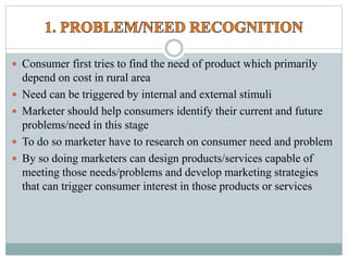  Consumer first tries to find the need of product which primarily
depend on cost in rural area
 Need can be triggered by internal and external stimuli
 Marketer should help consumers identify their current and future
problems/need in this stage
 To do so marketer have to research on consumer need and problem
 By so doing marketers can design products/services capable of
meeting those needs/problems and develop marketing strategies
that can trigger consumer interest in those products or services
 
