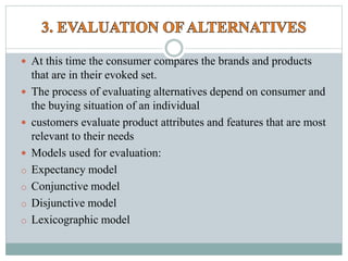  At this time the consumer compares the brands and products
that are in their evoked set.
 The process of evaluating alternatives depend on consumer and
the buying situation of an individual
 customers evaluate product attributes and features that are most
relevant to their needs
 Models used for evaluation:
o Expectancy model
o Conjunctive model
o Disjunctive model
o Lexicographic model
 