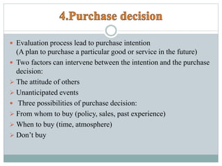  Evaluation process lead to purchase intention
(A plan to purchase a particular good or service in the future)
 Two factors can intervene between the intention and the purchase
decision:
 The attitude of others
 Unanticipated events
 Three possibilities of purchase decision:
 From whom to buy (policy, sales, past experience)
 When to buy (time, atmosphere)
 Don’t buy
 