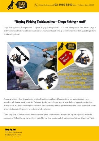 Buying Fishing Tackle - A Smarter Choice from Dinga Fishing
Tackle Store
Dinga Pty. Ltd
3/23 Ayrshire Crescent,
Sandgate, NSW. 2304
Phone: 02 4960 8860
"Buying Fishing Tackle online - Dinga fishing n stuff"
Dinga Fishing Tackle Store provides “Tips on Buying Fishing Tackle”. Get your fishing tackle for a diverse range of
freshwater and saltwater conditions to catch your underwater targets! Dinga offers top brands of fishing tackle products
at affordable prices!!
Acquiring you very best fishing tackle is actually not too complicated, because there are many sites and stores
nowadays sell fishing tackle products. Plain and simple, you no longer have to spend a lot of money to get the best
fishing tackle out there; for example our site will offer you some premium products at the best price, and enable you to
save a lot of cash in the process with discount fishing tackle.
There are plenty of fishermen and women which might be constantly searching for the top fishing tackle items and
accessories. Without having the best tools available, you'll never accomplish top results as being a fisherman. This is
 