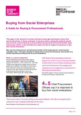 In partnership with

Buying from Social Enterprises
A Guide for Buying & Procurement Professionals

This paper is the second of a series aiming to encourage businesses to buy from
social enterprises. It shows examples of success where, alongside quality products
and services, social enterprises are providing strong social and environmental value
to business clients. It also provides key steps and tips to support businesses to buy
from social enterprises.
More and more businesses are unleashing the potential of their buying spend to create long-term
sustainable value. This paper, designed for buying and procurement professionals, demonstrates how
and why businesses are buying more from social enterprises.

What is a social enterprise?
Social enterprises are businesses that trade to
tackle social problems, improving communities,
people’s life chances, or the environment. The UK's
70,000 social enterprises employ around a million
people and contribute over £24bn to the economy.
They make their money from selling goods and
services in the open market, but they reinvest their
profits back into the business or the local
i
community. When they profit, society profits.

With Network Rail's sustainable procurement
programme, we aim to use our procurement spend
to help transform communities by tackling key social
and environmental issues. Encouraging social
enterprises into our supply chain is a key element in
delivering that transformation.
David McLoughlin, Finance and Commercial Director
Infrastructure Projects, Network Rail

4 in 5 Chief Procurement
Bounce Back is a social enterprise that
trains and employs ex-offenders in painting
and decorating, working around London and
the Home Counties

Officers say it is important to
buy from social enterprises.
ii

There is such a flurry of innovators setting up new social enterprises. This offers a real opportunity for
companies to have a strategic relationship with the sector.
Peter Holbrook, Chief Executive, Social Enterprise UK

Page 1 of 6

 