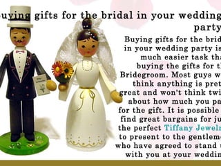 Buying gifts for the bridal in your wedding party Buying gifts for the bridal in your wedding party is a much easier task than buying the gifts for the Bridegroom. Most guys will think anything is pretty great and won't think twice about how much you paid for the gift. It is possible to find great bargains for just the perfect  Tiffany Jewelry  to present to the gentlemen who have agreed to stand up with you at your wedding. 
