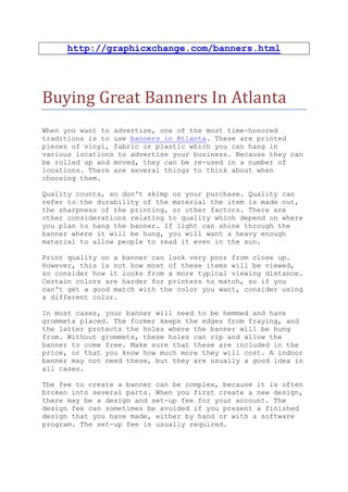 http://graphicxchange.com/banners.html




Buying Great Banners In Atlanta
When you want to advertise, one of the most time-honored
traditions is to use banners in Atlanta. These are printed
pieces of vinyl, fabric or plastic which you can hang in
various locations to advertise your business. Because they can
be rolled up and moved, they can be re-used in a number of
locations. There are several things to think about when
choosing them.

Quality counts, so don't skimp on your purchase. Quality can
refer to the durability of the material the item is made out,
the sharpness of the printing, or other factors. There are
other considerations relating to quality which depend on where
you plan to hang the banner. If light can shine through the
banner where it will be hung, you will want a heavy enough
material to allow people to read it even in the sun.

Print quality on a banner can look very poor from close up.
However, this is not how most of these items will be viewed,
so consider how it looks from a more typical viewing distance.
Certain colors are harder for printers to match, so if you
can't get a good match with the color you want, consider using
a different color.

In most cases, your banner will need to be hemmed and have
grommets placed. The former keeps the edges from fraying, and
the latter protects the holes where the banner will be hung
from. Without grommets, these holes can rip and allow the
banner to come free. Make sure that these are included in the
price, or that you know how much more they will cost. A indoor
banner may not need these, but they are usually a good idea in
all cases.

The fee to create a banner can be complex, because it is often
broken into several parts. When you first create a new design,
there may be a design and set-up fee for your account. The
design fee can sometimes be avoided if you present a finished
design that you have made, either by hand or with a software
program. The set-up fee is usually required.
 