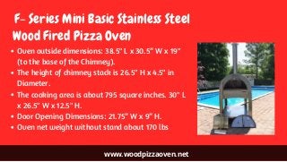 www.woodpizzaoven.net
 F- Series Mini Basic Stainless Steel
Oven outside dimensions: 38.5" L x 30.5” W x 19"
(to the base of the Chimney).
The height of chimney stack is 26.5" H x 4.5" in
Diameter.
The cooking area is about 795 square inches. 30" L
x 26.5" W x 12.5" H.
Door Opening Dimensions: 21.75” W x 9” H.
Oven net weight without stand about 170 lbs
Wood Fired Pizza Oven
 