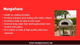 www.woodpizzaoven.net
Mangiafuoco
60x80 cm cooking chamber.
Practical stainless steel trolley with shelf & wheels.
Insulation made of natural rock wood.
External body made from electrogalvanized steel
treated with paints.
Fire surface is made of high quality refractory
chamotte.
 