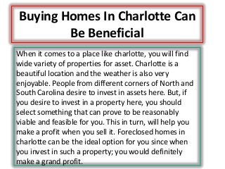 Buying Homes In Charlotte Can
Be Beneficial
When it comes to a place like charlotte, you will find
wide variety of properties for asset. Charlotte is a
beautiful location and the weather is also very
enjoyable. People from different corners of North and
South Carolina desire to invest in assets here. But, if
you desire to invest in a property here, you should
select something that can prove to be reasonably
viable and feasible for you. This in turn, will help you
make a profit when you sell it. Foreclosed homes in
charlotte can be the ideal option for you since when
you invest in such a property; you would definitely
make a grand profit.
 