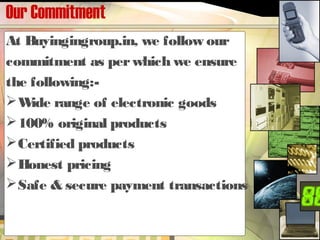 Our Commitment
At Buyingingroup.in, we follow our
commitment as perwhich we ensure
the following:-
Wide range of electronic goods
100% original products
Certified products
Honest pricing
Safe & secure payment transactions
 