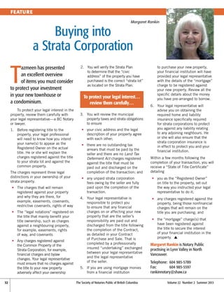 FEATURE
Margaret Rankin

Buying into 
a Strata Corporation

T

azmeen has presented
an excellent overview
of items you must consider
to protect your investment
in your new townhouse or
a condominium.
To protect your legal interest in the
property, review them carefully with
your legal representative—a BC Notary
or lawyer.
1.	
Before registering title to the
property, your legal professional
will need to know how you intend
your name(s) to appear as the
Registered Owner on the actual
title. He or she will explain the
charges registered against the title
to your strata lot and against the
common property.
The charges represent three legal
distinctions in your ownership of your
strata property.
	•	
The charges that will remain
registered against your property
and why they are there, for
example, easements, covenants,
restrictive covenants, rights of way
	•	
The “legal notations” registered on
the title that mainly benefit your
title ownership, such as charges
against a neighbouring property,
for example, easements, rights
of way, and covenants
	 •	
Any charges registered against
the Common Property of the
Strata Corporation, for example,
financial charges and bylaw
changes. Your legal representative
must ensure that no charges against
the title to your new property
adversely affect your ownership
32	

2.	 will verify the Strata Plan
You
to determine that the “civic
address” of the property you have
purchased is the correct “strata lot”
as located on the Strata Plan.

To protect your legal interest…
review them carefully…
3.	
You will review the municipal
property taxes and strata obligations
to ensure
	•	
your civic address and the legal
description of your property agree
with each other;
	•	
there are no outstanding tax
arrears that must be paid by the
seller and there are no Land Tax
Deferment Act charges registered
against the title that must be
paid out and discharged on the
completion of the transaction; and

to purchase your new property,
your financial institution will have
provided your legal representative
with the details of the “mortgage”
charge to be registered against
your new property. Review all the
specific details about the money
you have pre-arranged to borrow.
6.	
Your legal representative will
advise you on obtaining the
required home and liability
insurance specifically required
for strata corporations to protect
you against any liability relating
to any adjoining neighbours. He
or she will also ensure that the
strata corporation insurance is
in effect to protect you and your
financial institution.
Within a few months following the
completion of your transaction, you will
receive a “State of Title Certificate”
detailing

	•	 unpaid strata corporation
any
fees owing by the seller are fully
paid upon the completion of the
transaction.

	•	 as the “Registered Owner”
you
on title to the property, set out
the way you instructed your legal
representative to do it;

4.	
Your legal representative is
responsible to protect you
to ensure that any financial
charges on or affecting your new
property that are the seller’s
responsibility are paid out and
discharged from the title following
the completion of the Contract,
as detailed in your Contract
of Purchase and Sale. That is
completed by a professionally
insured “undertaking” exchanged
between your legal representative
and the legal representative
of the seller.

	•	 charges registered against the
any
property, being those nonfinancial
charges that will remain on the
title you are purchasing; and

5.	 you are using mortgage monies
If
from a financial institution
The Society of Notaries Public of British Columbia	

	•	 “mortgage” charge(s) that
the
have been registered against
the title to secure the interest
of your financial institution in the
property. s

Margaret Rankin is Notary Public
practising in Lynn Valley in North
Vancouver.
Telephone: 	604 985-5789
Fax: 	
604 985-5597
rankinnotary@shaw.ca
Volume 22  Number 2  Summer 2013

 