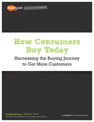 Marketing Your Business Online Understanding the Consumer Buying Journey
reachlocal.com | 888.861.6378
© 2012 ReachLocal. All Rights Reserved. No reproduction without permission.
By Todd Ebert, Chief Marketing Officer
How Consumers
Buy Today
Harnessing the Buying Journey
to Get More Customers
 