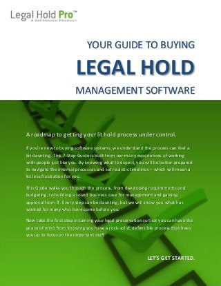 © 2012 Zapproved Inc.
1
The Pension Committee of the Univ. of Montreal Pension Plan, et al. v. Banc of America
Securities LLC, et al. Amended Order, Case No. 05-cv-9016 (SDNY Jan. 15, 2010)
YOUR GUIDE TO BUYING
LEGAL HOLD
MANAGEMENT SOFTWARE
A roadmap to getting your lit hold process under control.
If you’re new to buying software systems, we understand the process can feel a
bit daunting. This 7-Step Guide is built from our many experiences of working
with people just like you. By knowing what to expect, you will be better prepared
to navigate the internal processes and set realistic timelines – which will mean a
lot less frustration for you.
This Guide walks you through the process, from developing requirements and
budgeting, to building a sound business case for management and gaining
approval from IT. Every step can be daunting, but we will show you what has
worked for many who have come before you.
Now take the first step in taming your legal preservation so that you can have the
peace of mind from knowing you have a rock-solid, defensible process that frees
you up to focus on the important stuff.
LET’S GET STARTED.
 