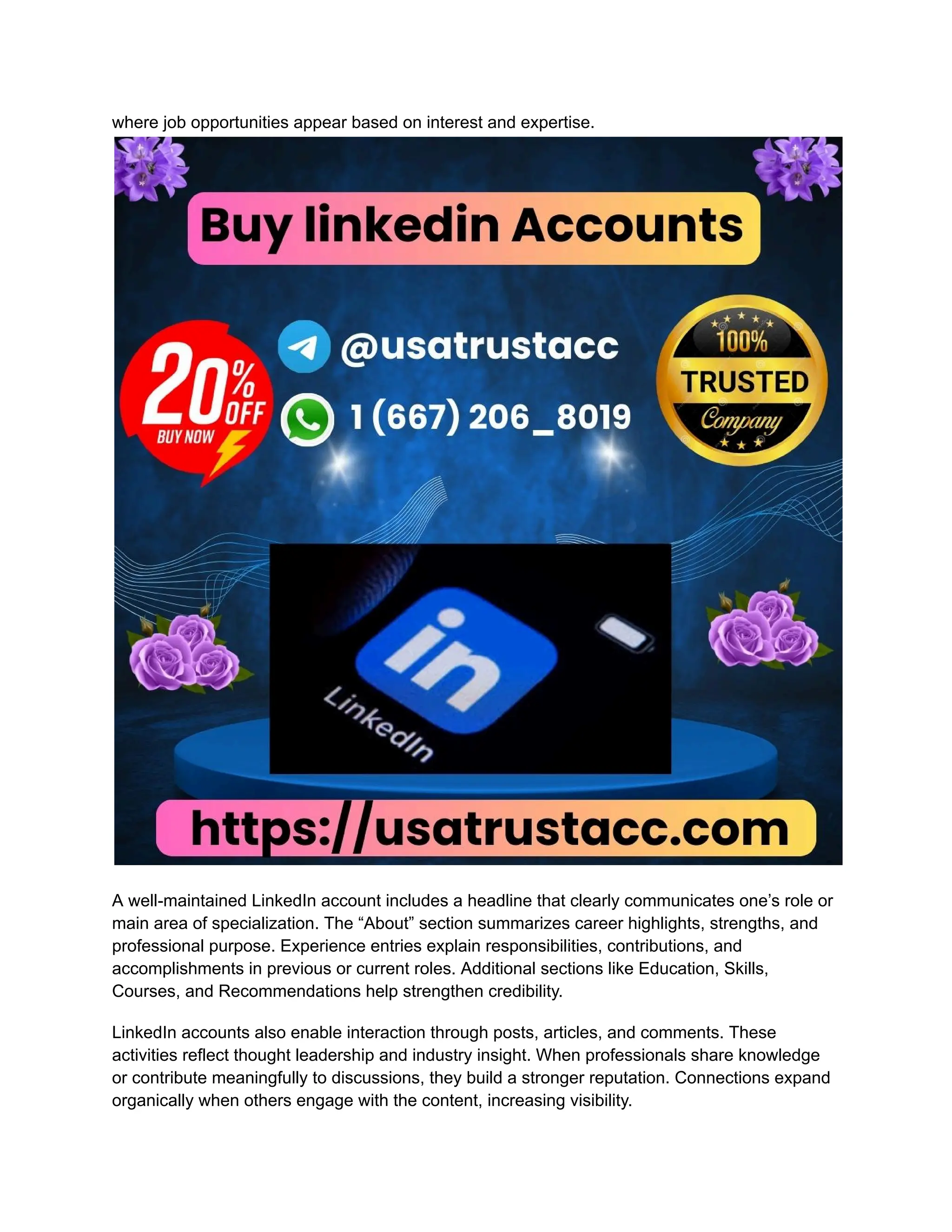 where job opportunities appear based on interest and expertise.
A well-maintained LinkedIn account includes a headline that clearly communicates one’s role or
main area of specialization. The “About” section summarizes career highlights, strengths, and
professional purpose. Experience entries explain responsibilities, contributions, and
accomplishments in previous or current roles. Additional sections like Education, Skills,
Courses, and Recommendations help strengthen credibility.
LinkedIn accounts also enable interaction through posts, articles, and comments. These
activities reflect thought leadership and industry insight. When professionals share knowledge
or contribute meaningfully to discussions, they build a stronger reputation. Connections expand
organically when others engage with the content, increasing visibility.
 