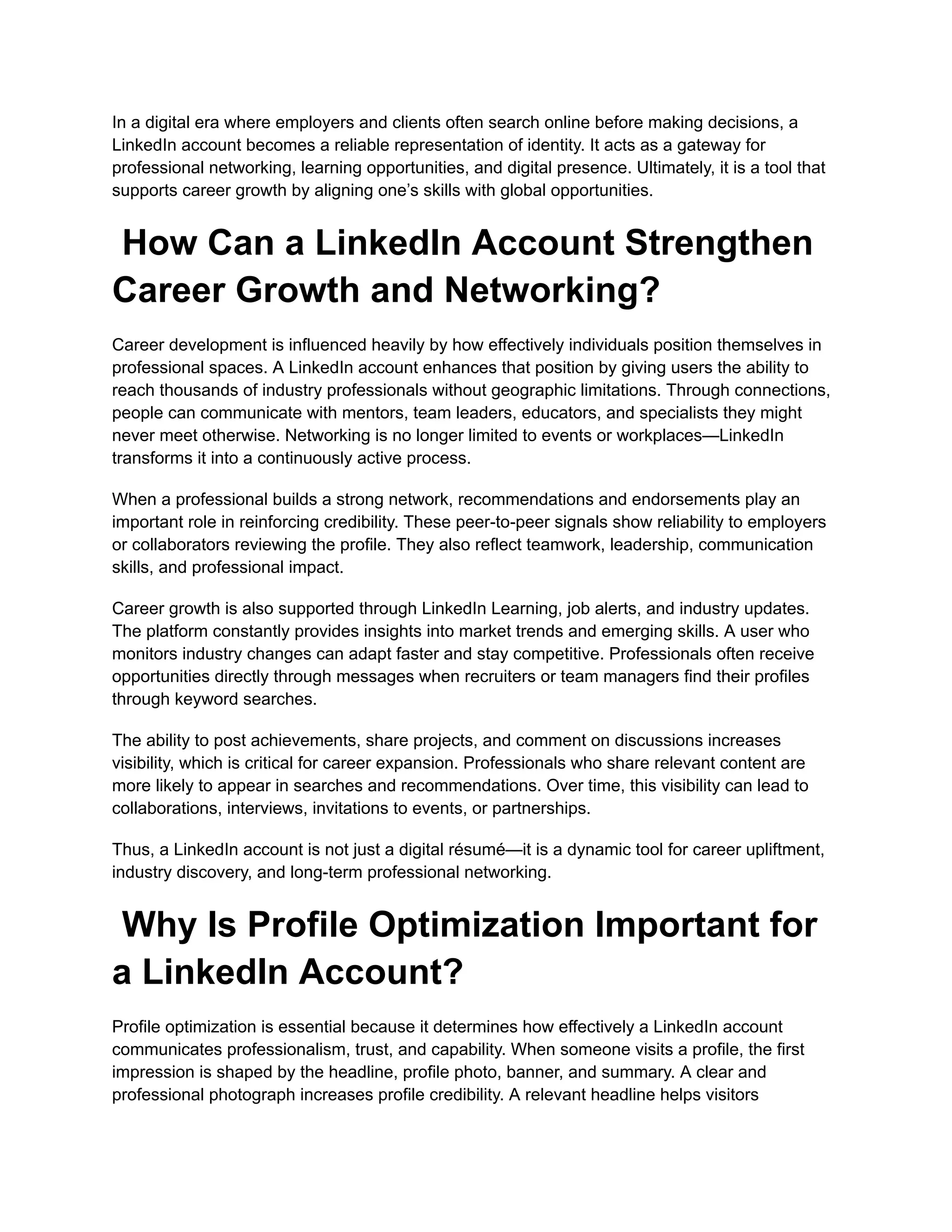 In a digital era where employers and clients often search online before making decisions, a
LinkedIn account becomes a reliable representation of identity. It acts as a gateway for
professional networking, learning opportunities, and digital presence. Ultimately, it is a tool that
supports career growth by aligning one’s skills with global opportunities.
How Can a LinkedIn Account Strengthen
Career Growth and Networking?
Career development is influenced heavily by how effectively individuals position themselves in
professional spaces. A LinkedIn account enhances that position by giving users the ability to
reach thousands of industry professionals without geographic limitations. Through connections,
people can communicate with mentors, team leaders, educators, and specialists they might
never meet otherwise. Networking is no longer limited to events or workplaces—LinkedIn
transforms it into a continuously active process.
When a professional builds a strong network, recommendations and endorsements play an
important role in reinforcing credibility. These peer-to-peer signals show reliability to employers
or collaborators reviewing the profile. They also reflect teamwork, leadership, communication
skills, and professional impact.
Career growth is also supported through LinkedIn Learning, job alerts, and industry updates.
The platform constantly provides insights into market trends and emerging skills. A user who
monitors industry changes can adapt faster and stay competitive. Professionals often receive
opportunities directly through messages when recruiters or team managers find their profiles
through keyword searches.
The ability to post achievements, share projects, and comment on discussions increases
visibility, which is critical for career expansion. Professionals who share relevant content are
more likely to appear in searches and recommendations. Over time, this visibility can lead to
collaborations, interviews, invitations to events, or partnerships.
Thus, a LinkedIn account is not just a digital résumé—it is a dynamic tool for career upliftment,
industry discovery, and long-term professional networking.
Why Is Profile Optimization Important for
a LinkedIn Account?
Profile optimization is essential because it determines how effectively a LinkedIn account
communicates professionalism, trust, and capability. When someone visits a profile, the first
impression is shaped by the headline, profile photo, banner, and summary. A clear and
professional photograph increases profile credibility. A relevant headline helps visitors
 