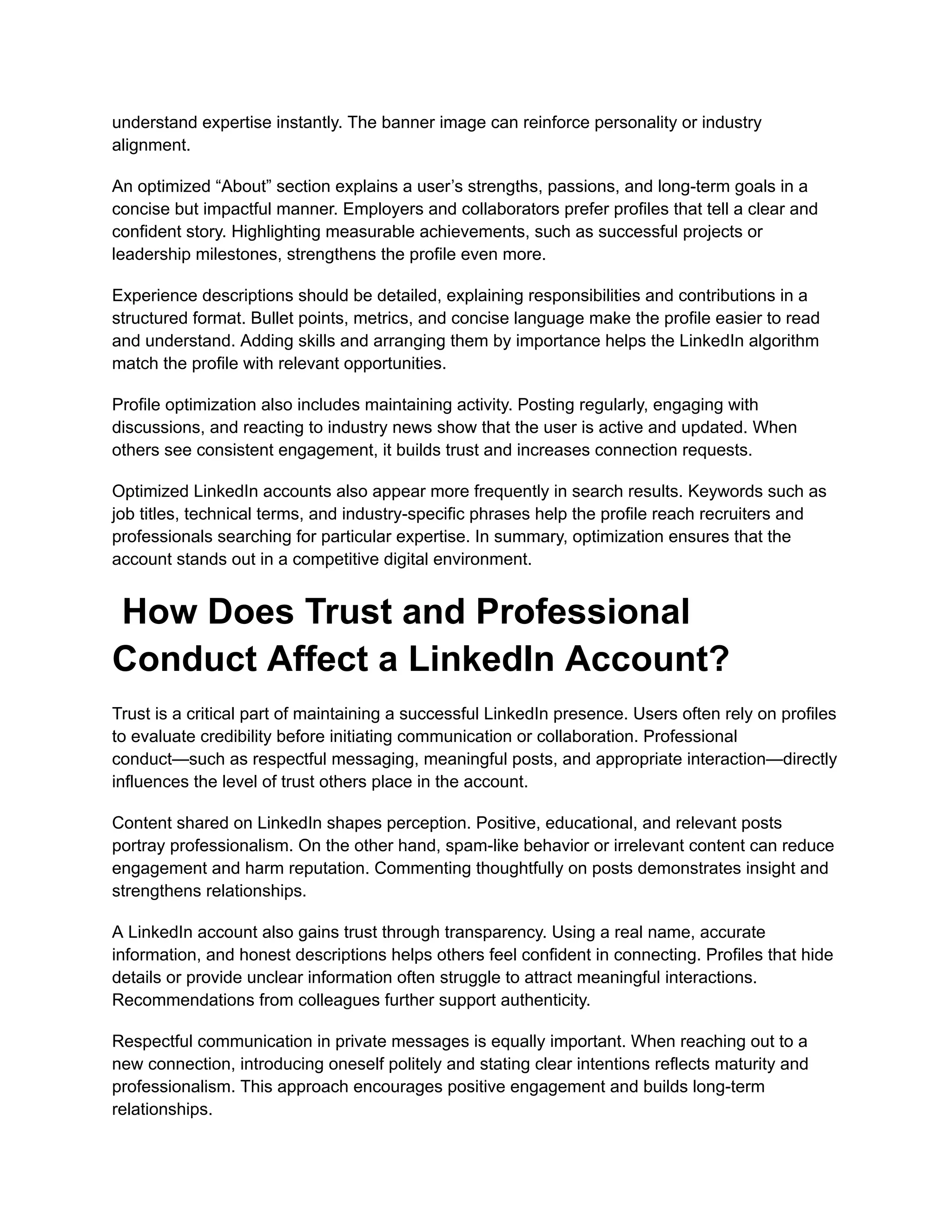 understand expertise instantly. The banner image can reinforce personality or industry
alignment.
An optimized “About” section explains a user’s strengths, passions, and long-term goals in a
concise but impactful manner. Employers and collaborators prefer profiles that tell a clear and
confident story. Highlighting measurable achievements, such as successful projects or
leadership milestones, strengthens the profile even more.
Experience descriptions should be detailed, explaining responsibilities and contributions in a
structured format. Bullet points, metrics, and concise language make the profile easier to read
and understand. Adding skills and arranging them by importance helps the LinkedIn algorithm
match the profile with relevant opportunities.
Profile optimization also includes maintaining activity. Posting regularly, engaging with
discussions, and reacting to industry news show that the user is active and updated. When
others see consistent engagement, it builds trust and increases connection requests.
Optimized LinkedIn accounts also appear more frequently in search results. Keywords such as
job titles, technical terms, and industry-specific phrases help the profile reach recruiters and
professionals searching for particular expertise. In summary, optimization ensures that the
account stands out in a competitive digital environment.
How Does Trust and Professional
Conduct Affect a LinkedIn Account?
Trust is a critical part of maintaining a successful LinkedIn presence. Users often rely on profiles
to evaluate credibility before initiating communication or collaboration. Professional
conduct—such as respectful messaging, meaningful posts, and appropriate interaction—directly
influences the level of trust others place in the account.
Content shared on LinkedIn shapes perception. Positive, educational, and relevant posts
portray professionalism. On the other hand, spam-like behavior or irrelevant content can reduce
engagement and harm reputation. Commenting thoughtfully on posts demonstrates insight and
strengthens relationships.
A LinkedIn account also gains trust through transparency. Using a real name, accurate
information, and honest descriptions helps others feel confident in connecting. Profiles that hide
details or provide unclear information often struggle to attract meaningful interactions.
Recommendations from colleagues further support authenticity.
Respectful communication in private messages is equally important. When reaching out to a
new connection, introducing oneself politely and stating clear intentions reflects maturity and
professionalism. This approach encourages positive engagement and builds long-term
relationships.
 